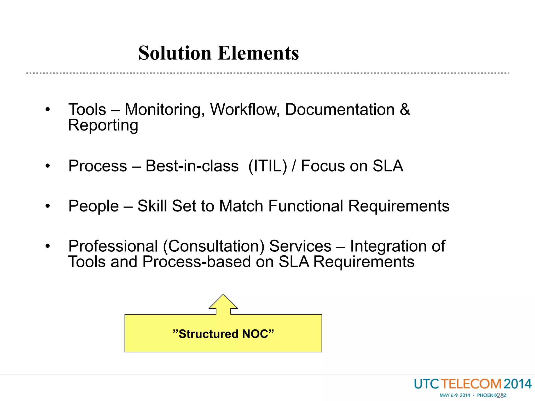 Solution Elements
28
•  Tools – Monitoring, Workflow, Documentation &
Reporting
•  Process – Best-in-class (ITIL) / Focus on SLA
•  People – Skill Set to Match Functional Requirements
•  Professional (Consultation) Services – Integration of
Tools and Process-based on SLA Requirements
”Structured NOC”
 