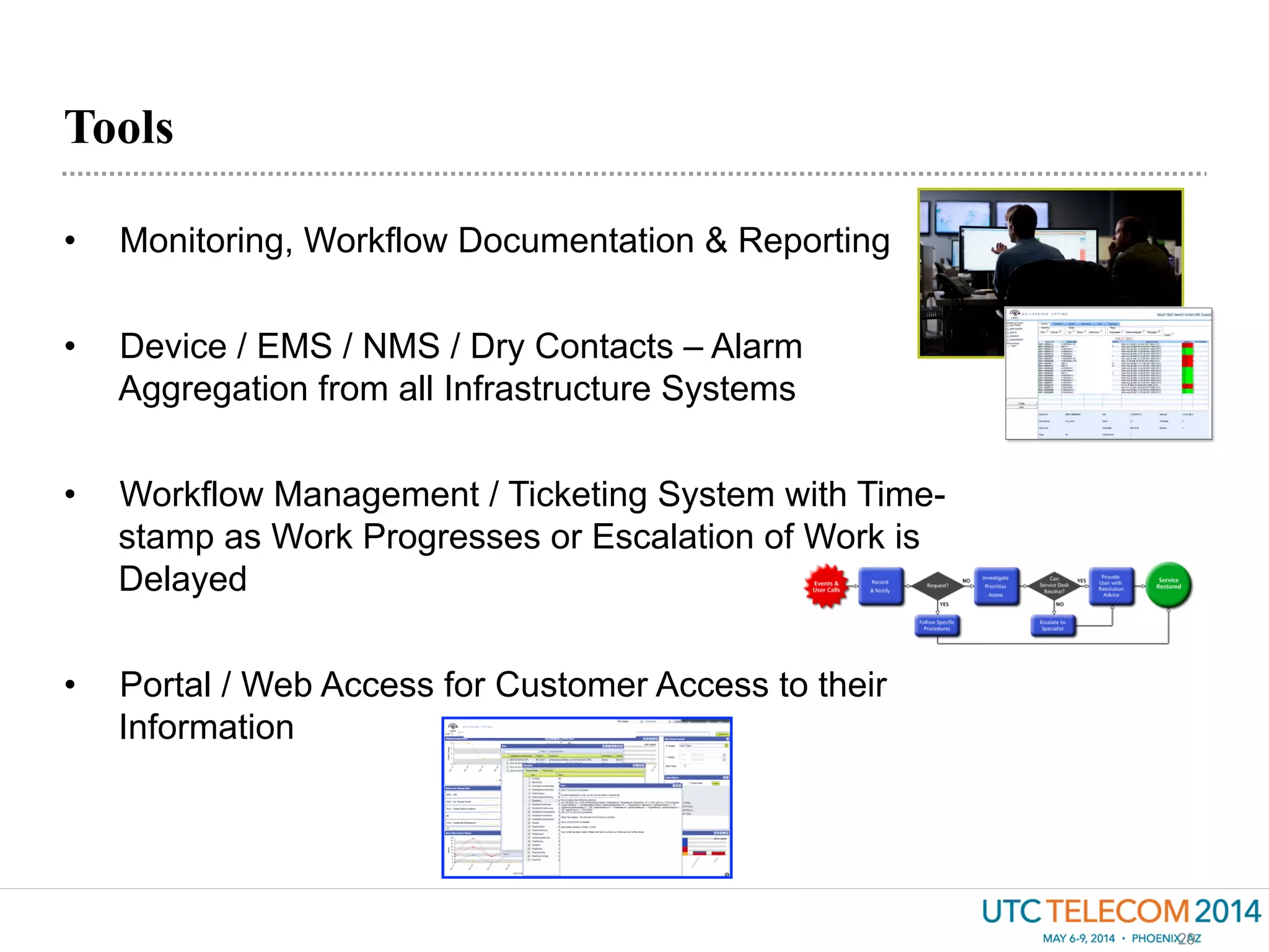 Tools
29
•  Monitoring, Workflow Documentation & Reporting
•  Device / EMS / NMS / Dry Contacts – Alarm
Aggregation from all Infrastructure Systems
•  Workflow Management / Ticketing System with Time-
stamp as Work Progresses or Escalation of Work is
Delayed
•  Portal / Web Access for Customer Access to their
Information
 