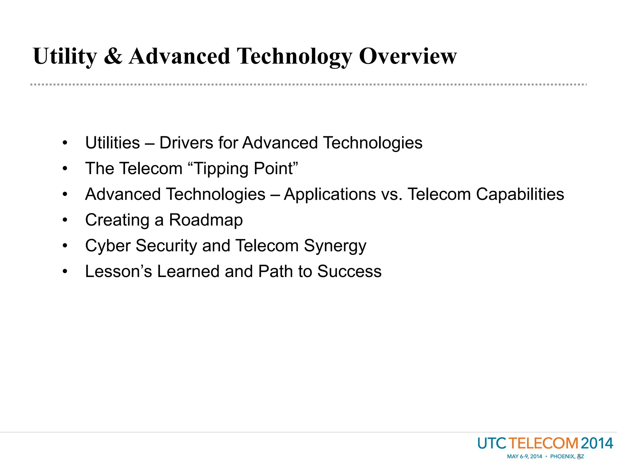 Utility & Advanced Technology Overview
3
•  Utilities – Drivers for Advanced Technologies
•  The Telecom “Tipping Point”
•  Advanced Technologies – Applications vs. Telecom Capabilities
•  Creating a Roadmap
•  Cyber Security and Telecom Synergy
•  Lesson’s Learned and Path to Success
 