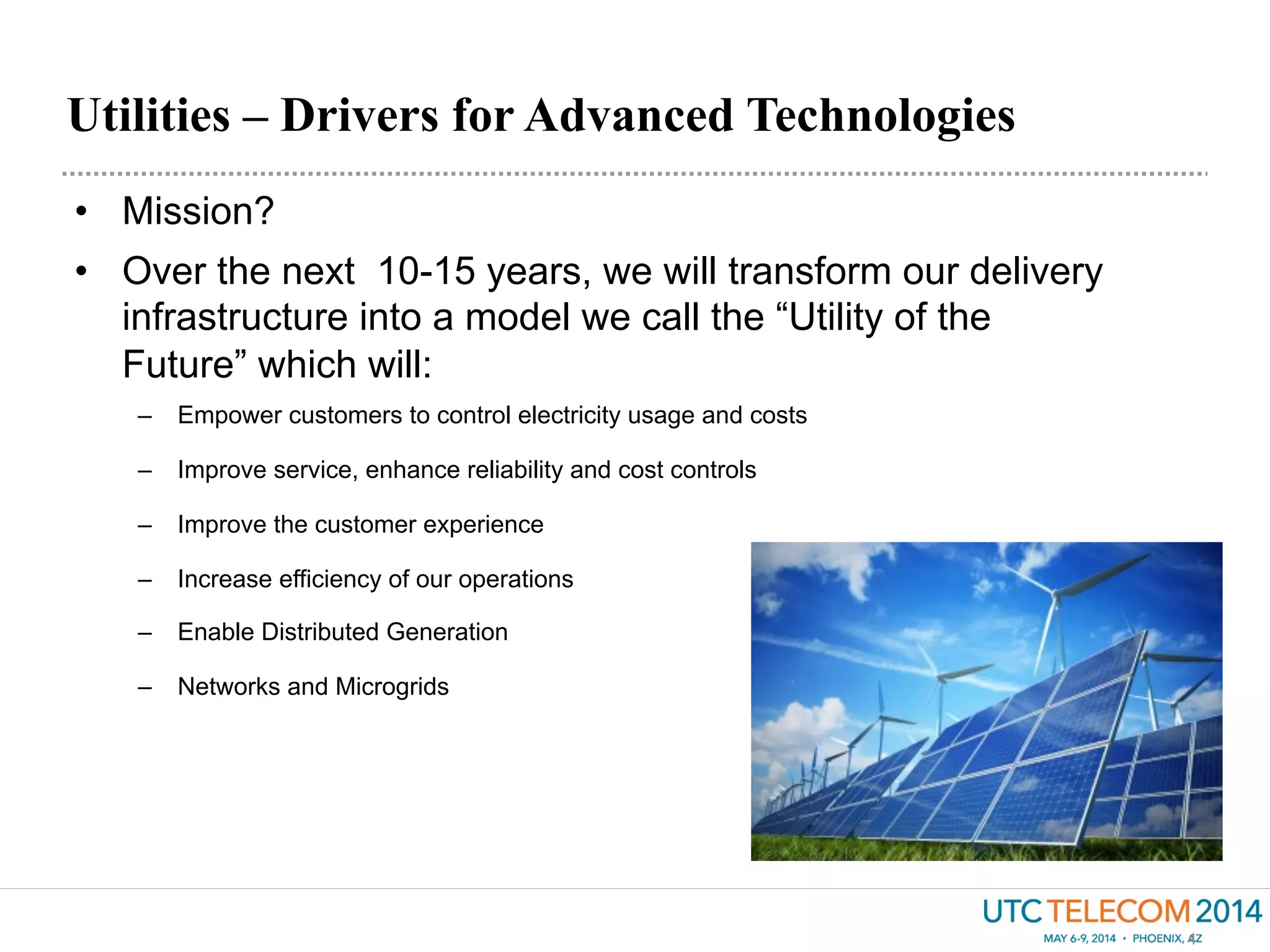 Utilities – Drivers for Advanced Technologies
4
•  Mission?
•  Over the next 10-15 years, we will transform our delivery
infrastructure into a model we call the “Utility of the
Future” which will:
–  Empower customers to control electricity usage and costs
–  Improve service, enhance reliability and cost controls
–  Improve the customer experience
–  Increase efficiency of our operations
–  Enable Distributed Generation
–  Networks and Microgrids
 