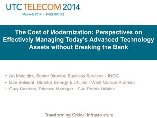 © 2013 Utilities Telecom Council
Transforming Critical Infrastructure
The Cost of Modernization: Perspectives on
Effectively Managing Today's Advanced Technology
Assets without Breaking the Bank
•  Art Meierdirk, Senior Director, Business Services – INOC
•  Dan Belmont, Director, Energy & Utilities - West Monroe Partners
•  Gary Sanders, Telecom Manager – Sun Prairie Utilities
 