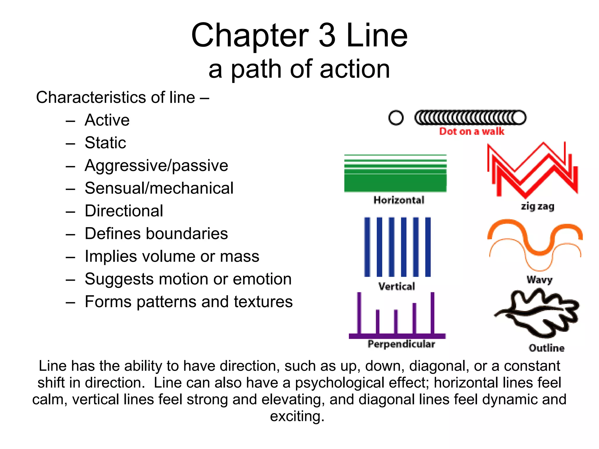 Chapter 3 Line a path of action Characteristics of line –  Active Static Aggressive/passive Sensual/mechanical Directional Defines boundaries Implies volume or mass Suggests motion or emotion Forms patterns and textures Line has the ability to have direction, such as up, down, diagonal, or a constant shift in direction.  Line can also have a psychological effect; horizontal lines feel calm, vertical lines feel strong and elevating, and diagonal lines feel dynamic and exciting.  