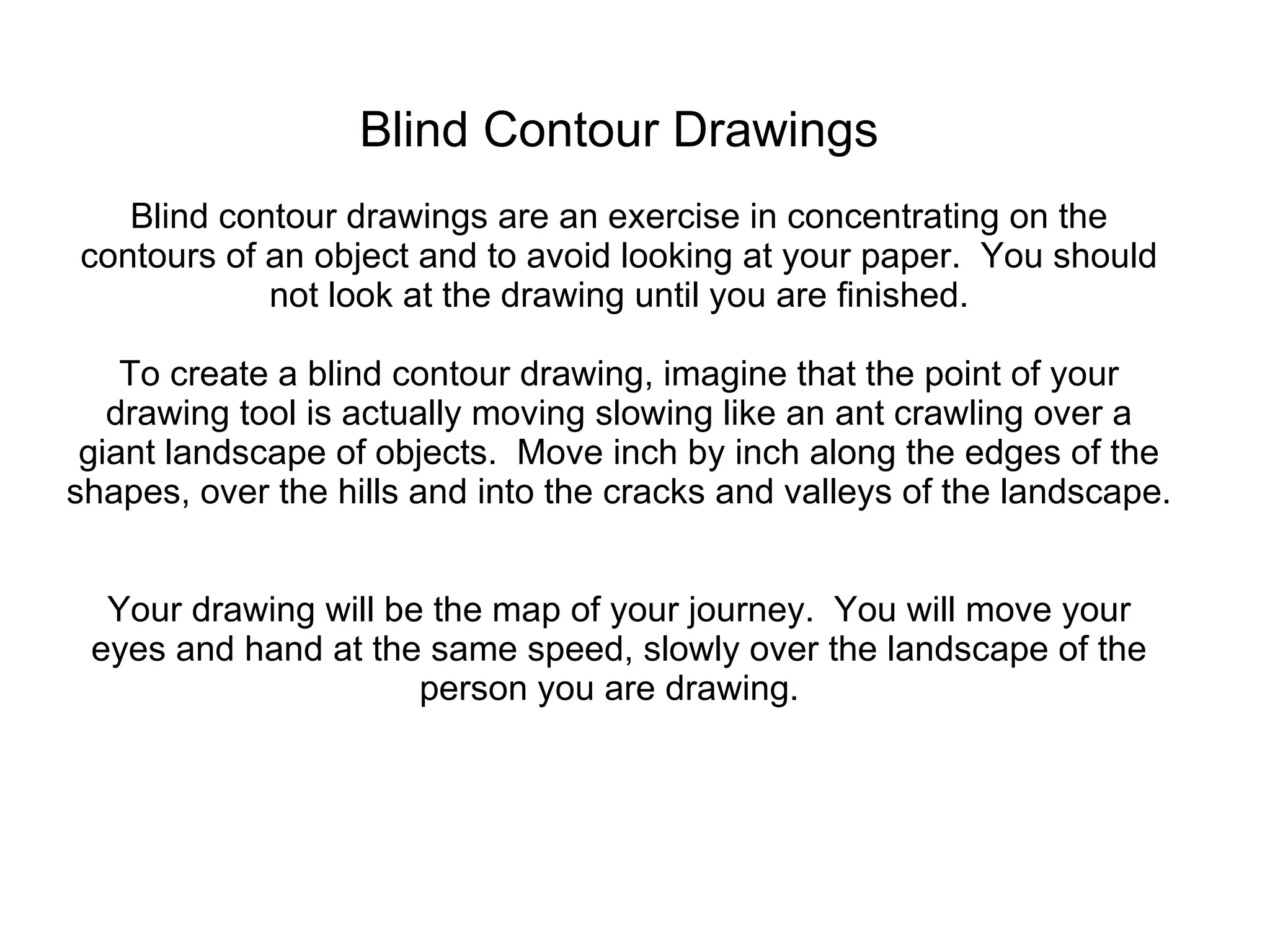 Blind Contour Drawings Blind contour drawings are an exercise in concentrating on the contours of an object and to avoid looking at your paper.  You should not look at the drawing until you are finished. To create a blind contour drawing, imagine that the point of your drawing tool is actually moving slowing like an ant crawling over a giant landscape of objects.  Move inch by inch along the edges of the shapes, over the hills and into the cracks and valleys of the landscape.  Your drawing will be the map of your journey.  You will move your eyes and hand at the same speed, slowly over the landscape of the person you are drawing.  