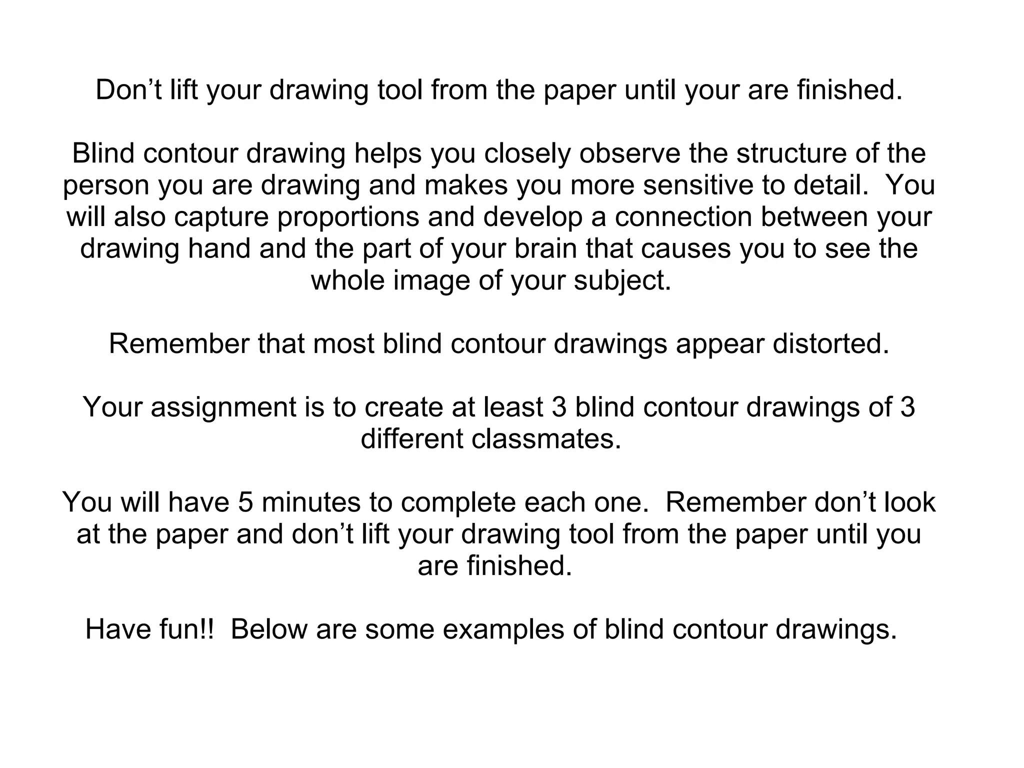 Don’t lift your drawing tool from the paper until your are finished. Blind contour drawing helps you closely observe the structure of the person you are drawing and makes you more sensitive to detail.  You will also capture proportions and develop a connection between your drawing hand and the part of your brain that causes you to see the whole image of your subject.  Remember that most blind contour drawings appear distorted. Your assignment is to create at least 3 blind contour drawings of 3 different classmates.  You will have 5 minutes to complete each one.  Remember don’t look at the paper and don’t lift your drawing tool from the paper until you are finished.  Have fun!!  Below are some examples of blind contour drawings.  
