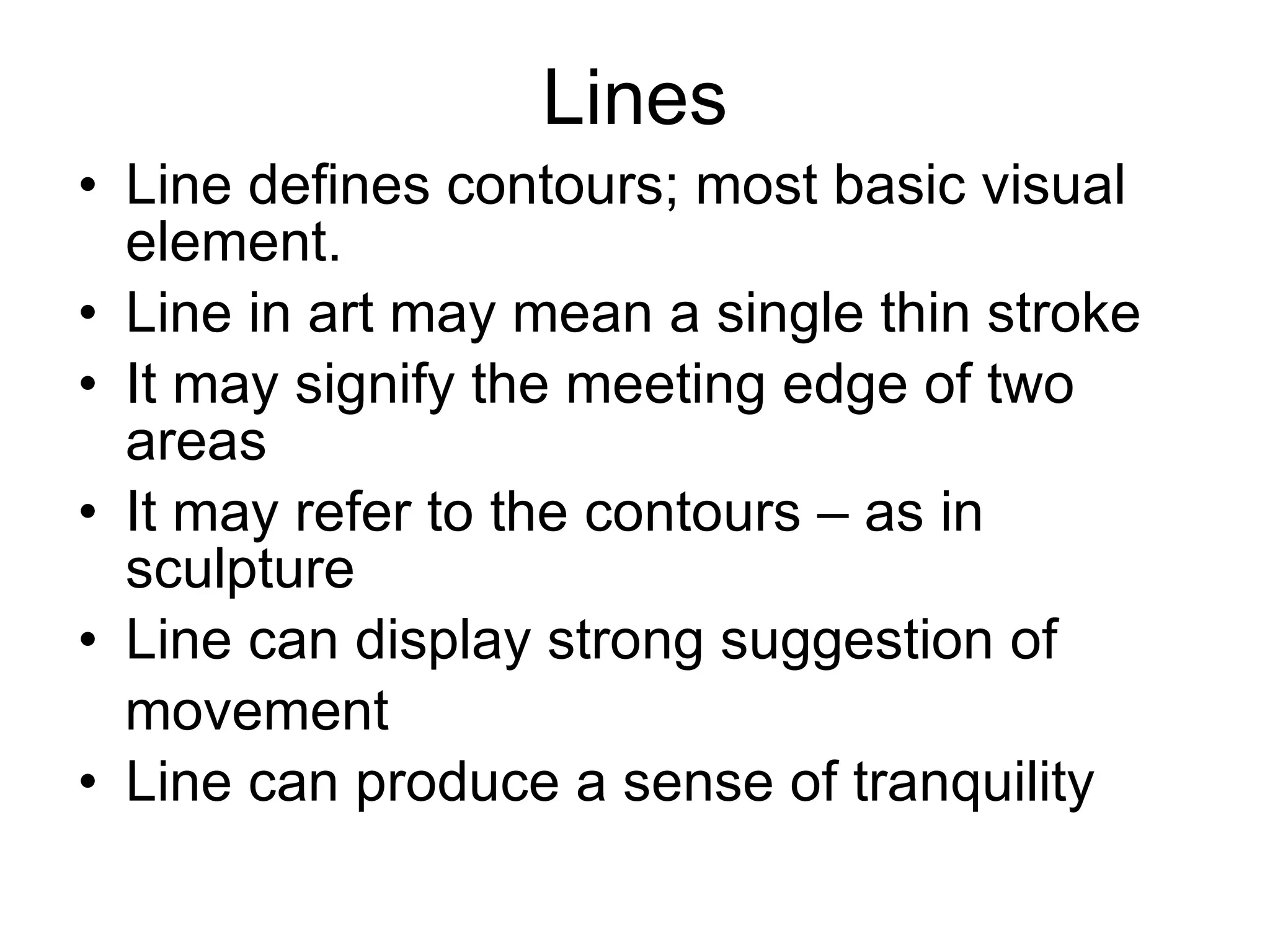 Lines Line defines contours; most basic visual element. Line in art may mean a single thin stroke It may signify the meeting edge of two areas It may refer to the contours – as in sculpture Line can display strong suggestion of movement Line can produce a sense of tranquility 