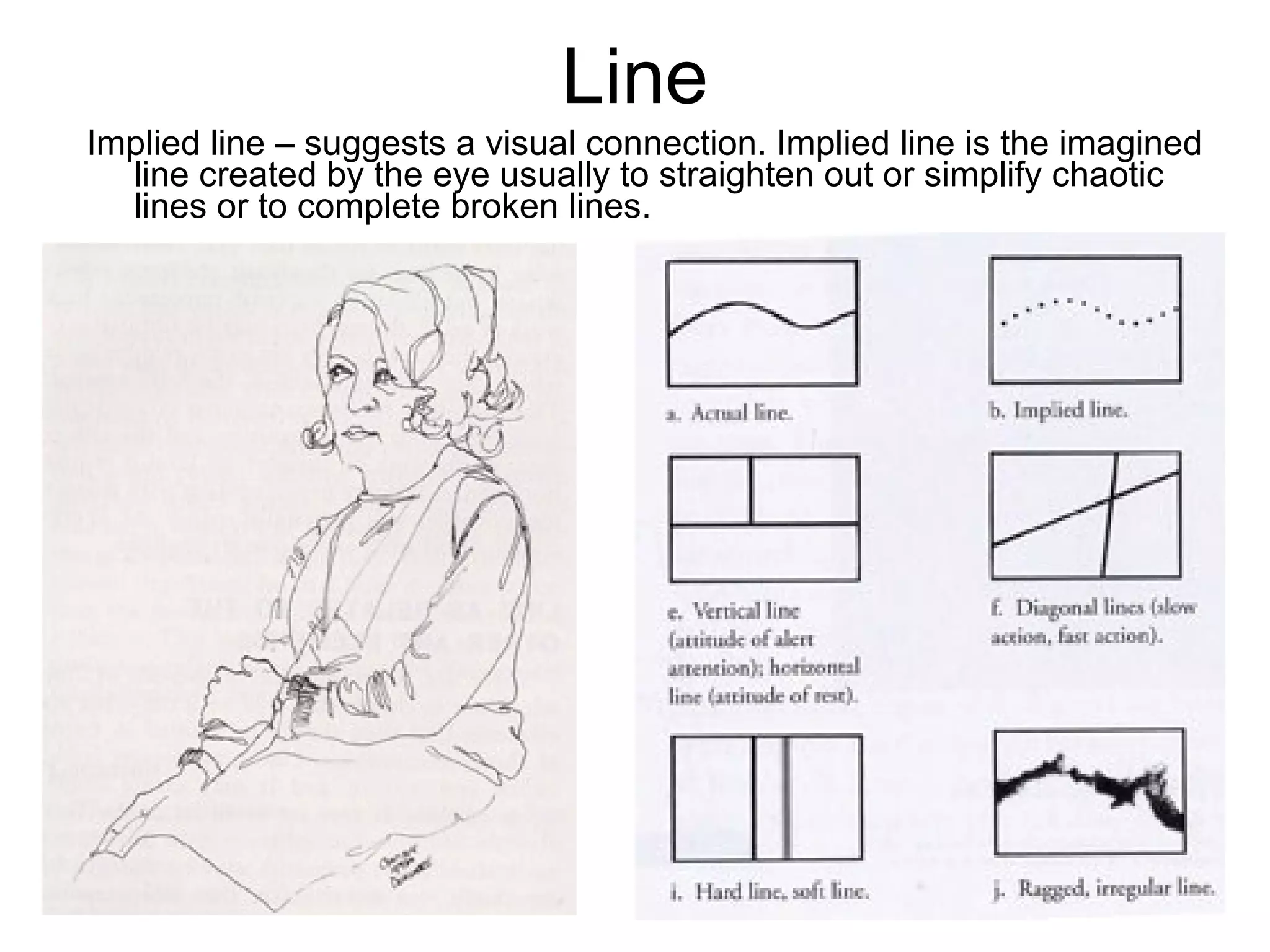 Line Implied line – suggests a visual connection. Implied line is the imagined line created by the eye usually to straighten out or simplify chaotic lines or to complete broken lines.  