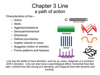 Chapter 3 Line a path of action ,[object Object],[object Object],[object Object],[object Object],[object Object],[object Object],[object Object],[object Object],[object Object],[object Object],Line has the ability to have direction, such as up, down, diagonal, or a constant shift in direction.  Line can also have a psychological effect; horizontal lines feel calm, vertical lines feel strong and elevating, and diagonal lines feel dynamic and exciting.  