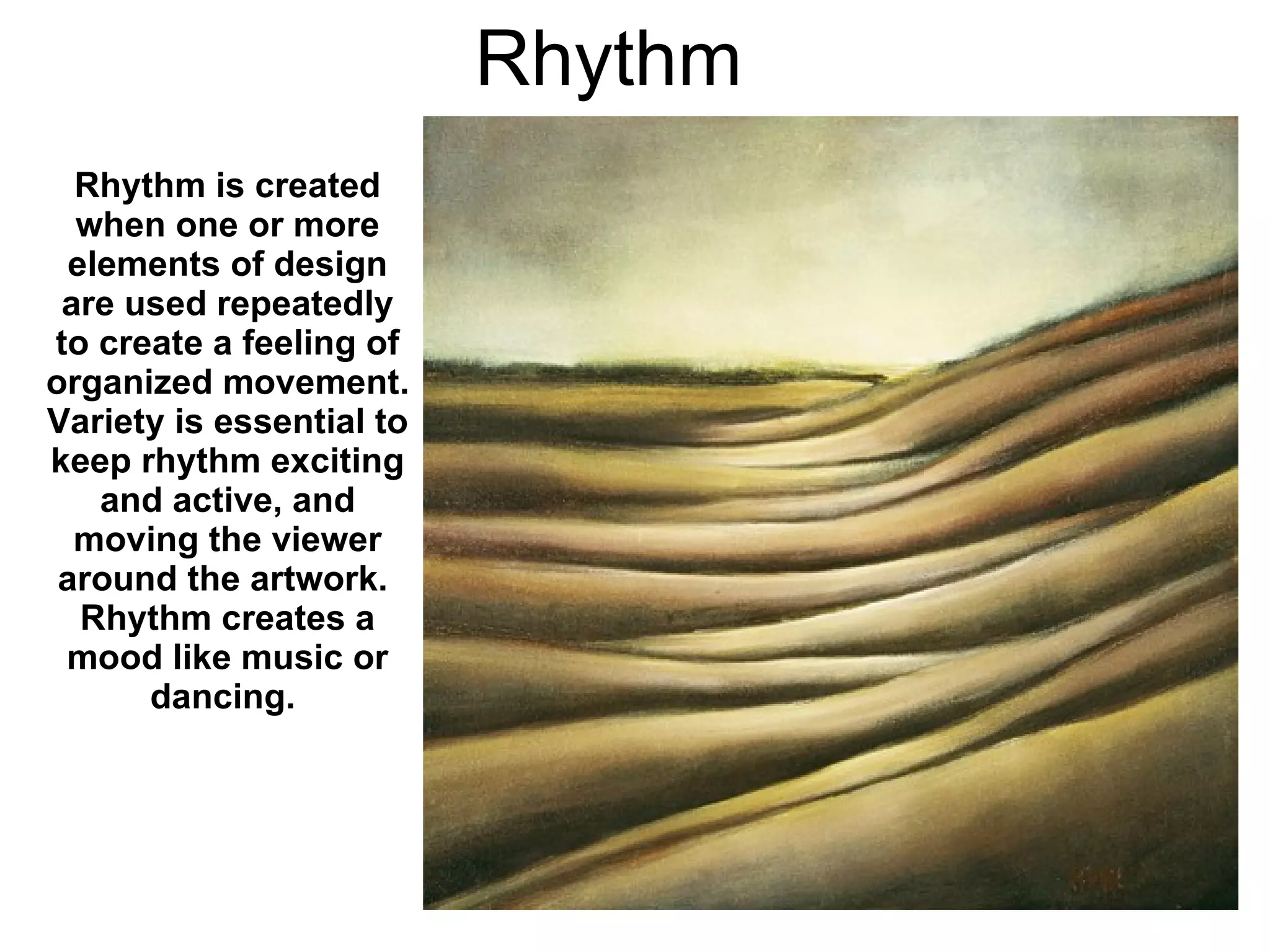 Rhythm Rhythm is created when one or more elements of design are used repeatedly to create a feeling of organized movement.  Variety is essential to keep rhythm exciting and active, and moving the viewer around the artwork.  Rhythm creates a mood like music or dancing.   