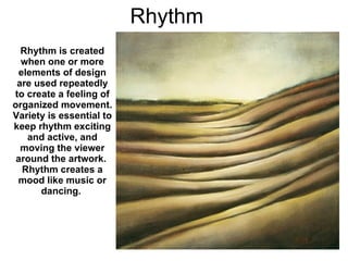 Rhythm Rhythm is created when one or more elements of design are used repeatedly to create a feeling of organized movement.  Variety is essential to keep rhythm exciting and active, and moving the viewer around the artwork.  Rhythm creates a mood like music or dancing.   