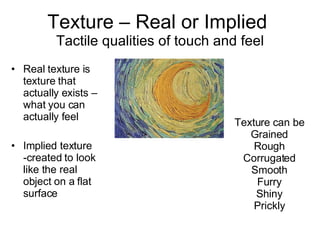 Texture – Real or Implied  Tactile qualities of touch and feel Real texture is texture that actually exists –  what you can actually feel Implied texture -created to look like the real object on a flat surface Texture can be Grained Rough Corrugated Smooth Furry Shiny Prickly 