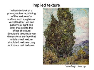 Implied texture  Van Gogh close up When we look at a photograph or a painting of the texture of a surface such as glass or velvet leather, we see patterns of light and dark that create the effect of texture Simulated texture ;  a two dimensional surface that imitates real texture, simulated textures copy or imitate real textures. 