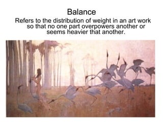 Balance Refers to the distribution of weight in an art work so that no one part overpowers another or seems heavier that another. 
