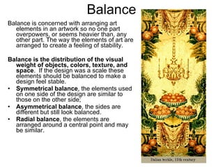 Balance Balance is concerned with arranging art elements in an artwork so no one part overpowers, or seems heavier than, any other part.  The way the elements of art are arranged to create a feeling of stability. Balance is the distribution of the visual weight of objects, colors, texture, and space .  If the design was a scale these elements should be balanced to make a design feel stable.  Symmetrical balance , the elements used on one side of the design are similar to those on the other side;  Asymmetrical balance , the sides are different but still look balanced.  Radial balance , the elements are arranged around a central point and may be similar.   