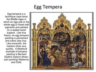 Egg Tempera Egg tempera is a technique used since the Middle Ages in which an egg yolk or the whole egg is mixed with pigments and painted on a sealed wood support.  Like true fresco, an egg tempera painting is permanent and colors stay true.  Like encaustic, the medium dries very quickly.  A Medieval example of tempera painting is Bernard Daddi’s triptych (three-part painting) Madonna and Child. 