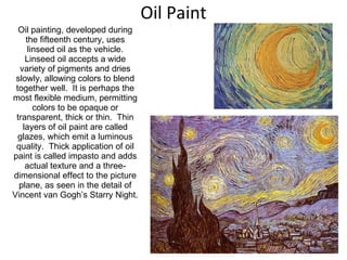 Oil Paint Oil painting, developed during the fifteenth century, uses linseed oil as the vehicle. Linseed oil accepts a wide variety of pigments and dries slowly, allowing colors to blend together well.  It is perhaps the most flexible medium, permitting colors to be opaque or transparent, thick or thin.  Thin layers of oil paint are called glazes, which emit a luminous quality.  Thick application of oil paint is called impasto and adds actual texture and a three-dimensional effect to the picture plane, as seen in the detail of Vincent van Gogh’s Starry Night. 