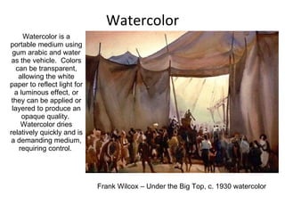 Watercolor Watercolor is a portable medium using gum arabic and water as the vehicle.  Colors can be transparent, allowing the white paper to reflect light for a luminous effect, or they can be applied or layered to produce an opaque quality.  Watercolor dries relatively quickly and is a demanding medium, requiring control.  Frank Wilcox – Under the Big Top, c. 1930 watercolor 