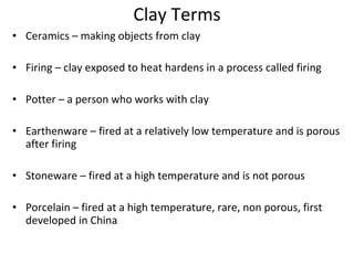 Clay Terms Ceramics – making objects from clay Firing – clay exposed to heat hardens in a process called firing  Potter – a person who works with clay Earthenware – fired at a relatively low temperature and is porous after firing Stoneware – fired at a high temperature and is not porous Porcelain – fired at a high temperature, rare, non porous, first developed in China 