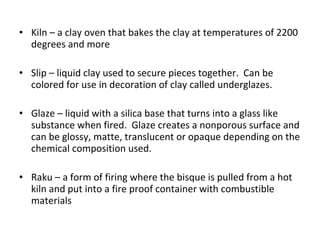 Kiln – a clay oven that bakes the clay at temperatures of 2200 degrees and more Slip – liquid clay used to secure pieces together.  Can be colored for use in decoration of clay called underglazes. Glaze – liquid with a silica base that turns into a glass like substance when fired.  Glaze creates a nonporous surface and can be glossy, matte, translucent or opaque depending on the chemical composition used. Raku – a form of firing where the bisque is pulled from a hot kiln and put into a fire proof container with combustible materials 