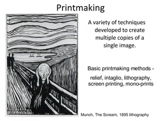 Printmaking A variety of techniques developed to create multiple copies of a single image. Basic printmaking methods - relief, intaglio, lithography, screen printing, mono-prints Munch, The Scream, 1895 lithography 