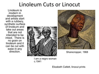 Linoleum Cuts or Linocut Linoleum is modern in development and artists start with a rubbery, synthetic surface of linoleum and take out areas that are not intended to be inked.  There is no grain on linoleum and it can be cut with ease in any direction. Elizabeth Catlett, linocut prints I am a negro woman c.1941 Sharecropper, 1968 