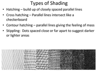 Types of Shading Hatching – build up of closely spaced parallel lines Cross hatching – Parallel lines intersect like a checkerboard Contour hatching – parallel lines giving the feeling of mass Stippling:  Dots spaced close or far apart to suggest darker or lighter areas 