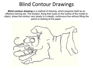 Blind Contour Drawings Blind contour drawing  is a method of drawing, which presents itself as an effective training aid. The student, fixing their eyes on the outline of the model or object, draws the contour very slowly in a steady, continuous line without lifting the pencil or looking at the paper.  