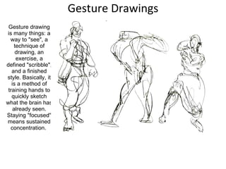 Gesture Drawings Gesture drawing is many things: a way to "see", a technique of drawing, an exercise, a defined "scribble", and a finished style. Basically, it is a method of training hands to quickly sketch what the brain has already seen. Staying "focused" means sustained concentration.  