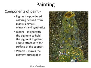 Painting Components of paint - Pigment – powdered coloring derived from plants, animals, minerals and synthetics Binder – mixed with the pigment to hold the pigment together and to attach it to the surface of the support Vehicle – makes the pigment spreadable Klimt - Sunflower 
