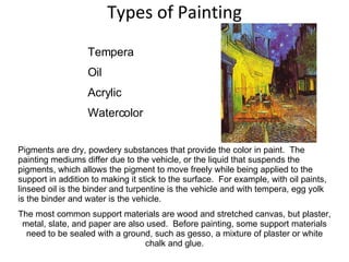 Types of Painting Tempera Oil Acrylic Watercolor Pigments are dry, powdery substances that provide the color in paint.  The painting mediums differ due to the vehicle, or the liquid that suspends the pigments, which allows the pigment to move freely while being applied to the support in addition to making it stick to the surface.  For example, with oil paints, linseed oil is the binder and turpentine is the vehicle and with tempera, egg yolk is the binder and water is the vehicle.  The most common support materials are wood and stretched canvas, but plaster, metal, slate, and paper are also used.  Before painting, some support materials need to be sealed with a ground, such as gesso, a mixture of plaster or white chalk and glue. 