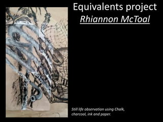 Equivalents project 
Rhiannon McToal 
Still life observation using Chalk, 
charcoal, ink and paper. 
 