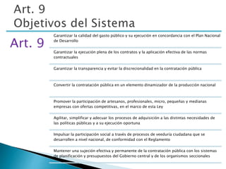 Art. 9 
Garantizar la calidad del gasto público y su ejecución en concordancia con el Plan Nacional 
de Desarrollo 
Garantizar la ejecución plena de los contratos y la aplicación efectiva de las normas 
contractuales 
Garantizar la transparencia y evitar la discrecionalidad en la contratación pública 
Convertir la contratación pública en un elemento dinamizador de la producción nacional 
Promover la participación de artesanos, profesionales, micro, pequeñas y medianas 
empresas con ofertas competitivas, en el marco de esta Ley 
Agilitar, simplificar y adecuar los procesos de adquisición a las distintas necesidades de 
las políticas públicas y a su ejecución oportuna 
Impulsar la participación social a través de procesos de veeduría ciudadana que se 
desarrollen a nivel nacional, de conformidad con el Reglamento 
Mantener una sujeción efectiva y permanente de la contratación pública con los sistemas 
de planificación y presupuestos del Gobierno central y de los organismos seccionales 
 
