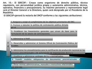 Art. 10.- El SERCOP.- Crease como organismo de derecho público, técnico 
regulatorio, con personalidad jurídica propia y autonomía administrativa, técnica, 
operativa, financiera y presupuestaria. Su máximo personero y representante legal 
será el Director General o la Directora, quien será designado por el Presidente de la 
República. 
El SERCOP ejercerá la rectoría del SNCP conforme a las siguientes atribuciones: 
At. 10 
1. Asegurar y exigir el cumplimiento de los objetivos prioritarios del SNC; 
2. Promover y ejecutar la política de contratación pública dictada 
por el 
D3i.reEcstotarbiole; cer los lineamientos generales que sirvan de base para la 
formulación de los planes de contrataciones; 
4. Administrar el RUP; 
5. Desarrollar y administrar el Sistema Oficial de Contratación Pública del 
Ecuador; 
6. Administrar los procedimientos para la certificación de producción nacional en los 
procesos precontractuales y de autorización de importaciones de b y s; 
7. Establecer y administrar catálogos de b y s normalizados; 
8. Expedir modelos obligatorios de documentos precontractuales y 
contractuales; 
9. Dictar normas administrativas, manuales e instructivos relacionados 
con esta Ley; 
 