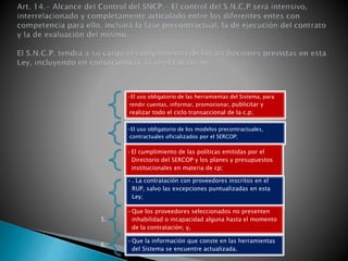 1. 
•El uso obligatorio de las herramientas del Sistema, para 
rendir cuentas, informar, promocionar, publicitar y 
realizar todo el ciclo transaccional de la c.p; 
2. 
•El uso obligatorio de los modelos precontractuales, 
contractuales oficializados por el SERCOP; 
3. 
•El cumplimiento de las políticas emitidas por el 
Directorio del SERCOP y los planes y presupuestos 
institucionales en materia de cp; 
4. 
• . La contratación con proveedores inscritos en el 
RUP, salvo las excepciones puntualizadas en esta 
Ley; 
5. 
•Que los proveedores seleccionados no presenten 
inhabilidad o incapacidad alguna hasta el momento 
de la contratación; y, 
6. 
•Que la información que conste en las herramientas 
del Sistema se encuentre actualizada. 
 