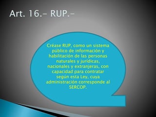 Créase RUP, como un sistema 
público de información y 
habilitación de las personas 
naturales y jurídicas, 
nacionales y extranjeras, con 
capacidad para contratar 
según esta Ley, cuya 
administración corresponde al 
SERCOP. 
 