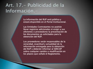 La información del RUP será pública y 
estará disponible en el Portal Institucional. 
Las Entidades Contratantes no podrán 
llevar registros adicionales ni exigir a sus 
oferentes o proveedores la presentación de 
los documentos ya solicitados para la 
obtención del RUP. 
Los proveedores serán responsables de la 
veracidad, exactitud y actualidad de la 
información entregada para la obtención 
del RUP y deberán informar al SERCOP 
sobre cualquier cambio o modificación en 
los plazos que señale el Reglamento. 
 