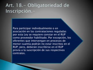 Para participar individualmente o en 
asociación en las contrataciones reguladas 
por esta Ley se requiere constar en el RUP 
como proveedor habilitado. Por excepción, los 
oferentes que intervengan en procesos de 
menor cuantía podrán no estar inscritos en el 
RUP; pero, deberán inscribirse en el RUP 
previa a la suscripción de sus respectivos 
contratos. 
 