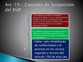 1. 
•. Ser declarado contratista incumplido o 
adjudicatario fallido, 5 a y 3 a, respectivamente, 
contados a partir de la notificación de la 
resolución de terminación unilateral del contrato 
o de la resolución con la que se declare 
adjudicatario fallido; 
2. 
•No actualizar la información requerida para su 
registro por el SERCOP, suspensión que se 
mantendrá hasta que se realice la actualización 
correspondiente; y, 
3. 
•Haber sido inhabilitado 
de conformidad a lo 
previsto en los incisos 
segundo y tercero del 
artículo 100 de esta Ley. 
 