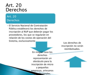 Art. 20 
Derechos 
• El Servicio Nacional de Contratación 
Pública establecerá los derechos de 
inscripción al RUP que deberán pagar los 
proveedores, los que se regularán en 
relación de los costos de operación del 
Sistema, exclusivamente. 
Los derechos de 
inscripción no serán 
reembolsados. 
En ningún caso los 
derechos 
representarán un 
obstáculo para la 
inscripción de micro 
y pequeñas 
empresas, artesanos 
y profesionales. 
Art. 20 
Derechos 
 