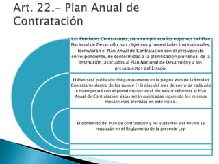 Las Entidades Contratantes, para cumplir con los objetivos del Plan 
Nacional de Desarrollo, sus objetivos y necesidades institucionales, 
formularán el Plan Anual de Contratación con el presupuesto 
correspondiente, de conformidad a la planificación plurianual de la 
Institución, asociados al Plan Nacional de Desarrollo y a los 
presupuestos del Estado. 
El Plan será publicado obligatoriamente en la página Web de la Entidad 
Contratante dentro de los quince (15) días del mes de enero de cada año 
e interoperará con el portal institucional. De existir reformas al Plan 
Anual de Contratación, éstas serán publicadas siguiendo los mismos 
mecanismos previstos en este inciso. 
El contenido del Plan de contratación y los sustentos del mismo se 
regularán en el Reglamento de la presente Ley. 
 