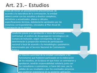 Antes de iniciar un procedimiento precontractual, de 
acuerdo a la naturaleza de la contratación, la entidad 
deberá contar con los estudios y diseños completos, 
definitivos y actualizados, planos y cálculos, 
especificaciones técnicas, debidamente aprobados por las 
instancias correspondientes, vinculados al Plan Anual de 
Contratación de la entidad. 
Los estudios y diseños incluirán obligatoriamente como 
condición previa a su aprobación e inicio del proceso 
contractual, el análisis de desagregación tecnológica o de 
Compra de Inclusión, según corresponda, los que 
determinarán la proporción mínima de participación 
nacional o local de acuerdo a la metodología y parámetros 
determinados por el Servicio Nacional de Contratación 
Pública. 
La máxima autoridad de la Entidad Contratante y los 
funcionarios que hubieren participado en la elaboración 
de los estudios, en la época en que éstos se contrataron y 
aprobaron, tendrán responsabilidad solidaria junto con 
los consultores o contratistas, si fuere del caso, por la 
validez de sus resultados y por los eventuales perjuicios 
que pudieran ocasionarse en su posterior aplicación. 
 