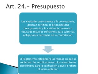 Las entidades previamente a la convocatoria, 
deberán certificar la disponibilidad 
presupuestaria y la existencia presente o 
futura de recursos suficientes para cubrir las 
obligaciones derivadas de la contratación. 
El Reglamento establecerá las formas en que se 
conferirán las certificaciones o los mecanismos 
electrónicos para la verificación a que se refiere 
el inciso anterior. 
 
