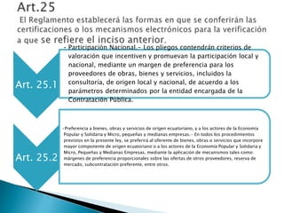 Art. 25.1 
• Participación Nacional.- Los pliegos contendrán criterios de 
valoración que incentiven y promuevan la participación local y 
nacional, mediante un margen de preferencia para los 
proveedores de obras, bienes y servicios, incluidos la 
consultoría, de origen local y nacional, de acuerdo a los 
parámetros determinados por la entidad encargada de la 
Contratación Pública. 
Art. 25.2 
•Preferencia a bienes, obras y servicios de origen ecuatoriano, y a los actores de la Economía 
Popular y Solidaria y Micro, pequeñas y medianas empresas.- En todos los procedimientos 
previstos en la presente ley, se preferirá al oferente de bienes, obras o servicios que incorpore 
mayor componente de origen ecuatoriano o a los actores de la Economía Popular y Solidaria y 
Micro, Pequeñas y Medianas Empresas, mediante la aplicación de mecanismos tales como: 
márgenes de preferencia proporcionales sobre las ofertas de otros proveedores, reserva de 
mercado, subcontratación preferente, entre otros. 
 