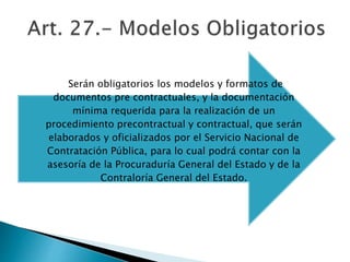 Serán obligatorios los modelos y formatos de 
documentos pre contractuales, y la documentación 
mínima requerida para la realización de un 
procedimiento precontractual y contractual, que serán 
elaborados y oficializados por el Servicio Nacional de 
Contratación Pública, para lo cual podrá contar con la 
asesoría de la Procuraduría General del Estado y de la 
Contraloría General del Estado. 
 