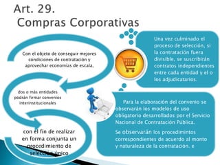 Una vez culminado el 
proceso de selección, si 
la contratación fuera 
divisible, se suscribirán 
contratos independientes 
entre cada entidad y el o 
los adjudicatarios. 
Para la elaboración del convenio se 
observarán los modelos de uso 
obligatorio desarrollados por el Servicio 
Nacional de Contratación Pública. 
Se observarán los procedimintos 
correspondientes de acuerdo al monto 
y naturaleza de la contratación. e 
Con el objeto de conseguir mejores 
condiciones de contratación y 
aprovechar economías de escala, 
dos o más entidades 
podrán firmar convenios 
interinstitucionales 
con el fin de realizar 
en forma conjunta un 
procedimiento de 
selección único 
 
