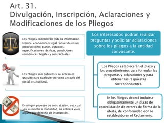 Los Pliegos contendrán toda la información 
técnica, económica y legal requerida en un 
proceso como planos, estudios, 
especificaciones técnicas, condiciones 
económicas, legales y contractuales. 
Los Pliegos son públicos y su acceso es 
gratuito para cualquier persona a través del 
portal institucional. 
En ningún proceso de contratación, sea cual 
sea su monto o modalidad, se cobrará valor 
alguno por derecho de inscripción. 
Los interesados podrán realizar 
preguntas y solicitar aclaraciones 
sobre los pliegos a la entidad 
convocante. 
Los Pliegos establecerán el plazo y 
los procedimientos para formular las 
preguntas y aclaraciones y para 
obtener las respuestas 
correspondientes. 
En los Pliegos deberá incluirse 
obligatoriamente un plazo de 
convalidación de errores de forma de la 
oferta, de conformidad con lo 
establecido en el Reglamento. 
 