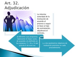 La máxima 
autoridad de la 
Institución de 
acuerdo al 
proceso a seguir 
en base al tipo 
de contratación, 
adjudicará el 
contrato, 
al oferente cuya propuesta 
represente el mejor costo, 
de acuerdo a lo definido en 
los números 17, 18 y 19 del 
artículo 6 de esta Ley 
y, a los parámetros objetivos de 
evaluación previstos en cada 
procedimiento 
 