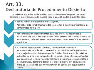 La máxima autoridad de la entidad contratante o su delegado, declarará 
desierto el procedimiento de manera total o parcial, en los siguientes casos: 
• Por no haberse presentado oferta alguna; 
• Por haber sido inhabilitadas todas las ofertas o la única presentada, de 
conformidad con la ley 
• Por considerarse inconvenientes para los intereses nacionales o 
institucionales todas las ofertas o la única presentada. La declaratoria de 
inconveniencia deberá estar sustentada en razones económicas, técnicas 
o jurídicas 
• Si una vez adjudicado el contrato, se encontrare que existe 
inconsistencia, simulación o inexactitud en la información presentada 
por el adjudicatario, detectada por la Entidad Contratante, la máxima 
autoridad de ésta o su delegado, de no existir otras ofertas calificadas 
que convengan técnica y económicamente a los intereses nacionales o 
institucionales, declarará desierto el procedimiento sin perjuicio del 
inicio de las acciones que correspondan en contra del adjudicatario 
fallido 
 