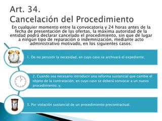 En cualquier momento entre la convocatoria y 24 horas antes de la 
fecha de presentación de las ofertas, la máxima autoridad de la 
entidad podrá declarar cancelado el procedimiento, sin que dé lugar 
a ningún tipo de reparación o indemnización, mediante acto 
administrativo motivado, en los siguientes casos: 
1. De no persistir la necesidad, en cuyo caso se archivará el expediente; 
2. Cuando sea necesario introducir una reforma sustancial que cambie el 
objeto de la contratación; en cuyo caso se deberá convocar a un nuevo 
procedimiento; y, 
3. Por violación sustancial de un procedimiento precontractual. 
 