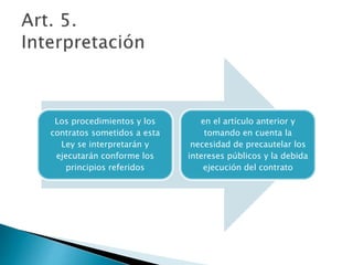 Los procedimientos y los 
contratos sometidos a esta 
Ley se interpretarán y 
ejecutarán conforme los 
principios referidos 
en el artículo anterior y 
tomando en cuenta la 
necesidad de precautelar los 
intereses públicos y la debida 
ejecución del contrato 
 