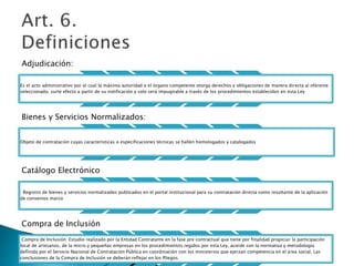 Adjudicación: 
Es el acto administrativo por el cual la máxima autoridad o el órgano competente otorga derechos y obligaciones de manera directa al oferente 
seleccionado, surte efecto a partir de su notificación y solo será impugnable a través de los procedimientos establecidos en esta Ley 
Bienes y Servicios Normalizados: 
Objeto de contratación cuyas características o especificaciones técnicas se hallen homologados y catalogados 
Catálogo Electrónico 
: Registro de bienes y servicios normalizados publicados en el portal institucional para su contratación directa como resultante de la aplicación 
de convenios marco 
Compra de Inclusión 
Compra de Inclusión: Estudio realizado por la Entidad Contratante en la fase pre contractual que tiene por finalidad propiciar la participación 
local de artesanos, de la micro y pequeñas empresas en los procedimientos regidos por esta Ley, acorde con la normativa y metodología 
definida por el Servicio Nacional de Contratación Pública en coordinación con los ministerios que ejerzan competencia en el área social. Las 
conclusiones de la Compra de Inclusión se deberán reflejar en los Pliegos 
 